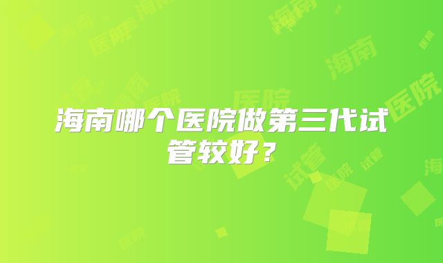 海南哪个医院做第三代试管较好？