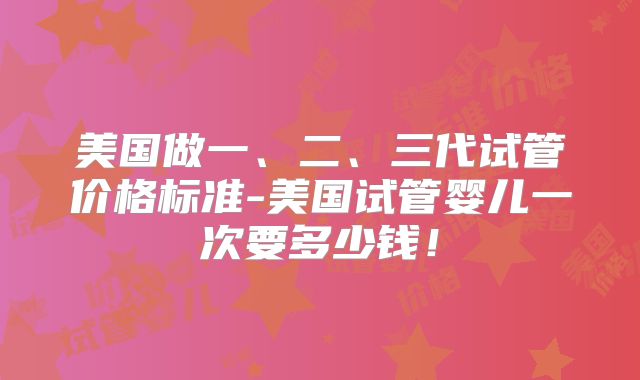 美国做一、二、三代试管价格标准-美国试管婴儿一次要多少钱!