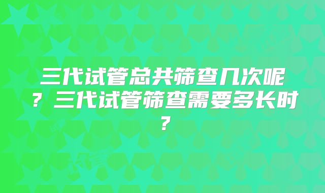 三代试管总共筛查几次呢？三代试管筛查需要多长时？