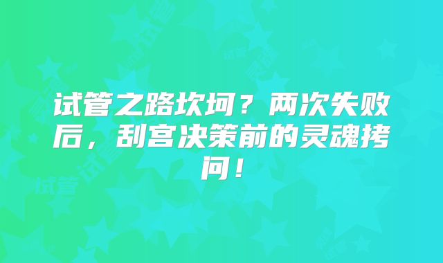 试管之路坎坷?两次失败后,刮宫决策前的灵魂拷问!