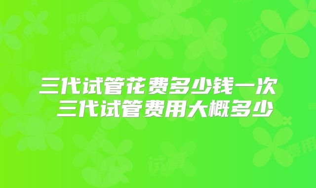 三代试管花费多少钱一次 三代试管费用大概多少
