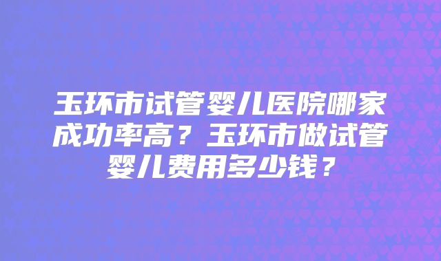 玉环市试管婴儿医院哪家成功率高？玉环市做试管婴儿费用多少钱？