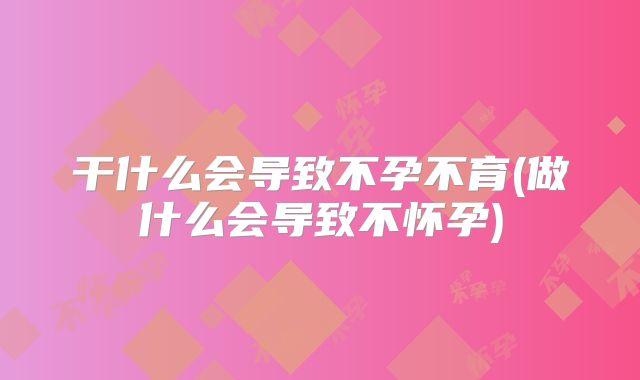 干什么会导致不孕不育(做什么会导致不怀孕)