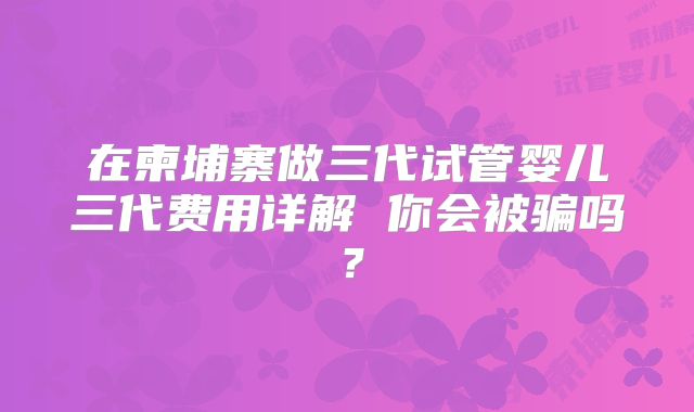在柬埔寨做三代试管婴儿三代费用详解 你会被骗吗？