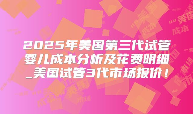 2025年美国第三代试管婴儿成本分析及花费明细_美国试管3代市场报价！
