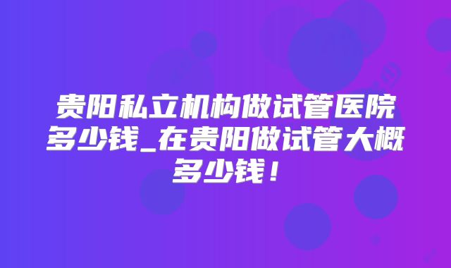 贵阳私立机构做试管医院多少钱_在贵阳做试管大概多少钱！
