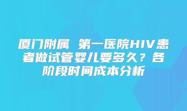 厦门附属 第一医院HIV患者做试管婴儿要多久？各阶段时间成本分析
