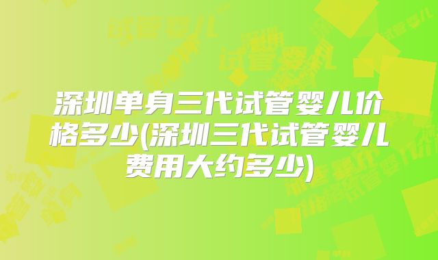 深圳单身三代试管婴儿价格多少(深圳三代试管婴儿费用大约多少)