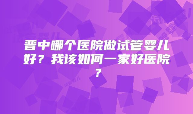 晋中哪个医院做试管婴儿好？我该如何一家好医院？