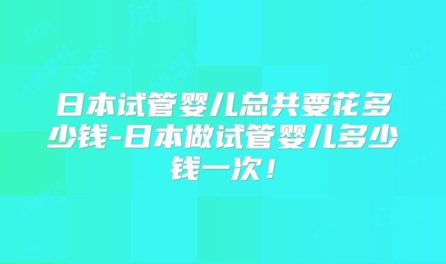 日本试管婴儿总共要花多少钱-日本做试管婴儿多少钱一次！