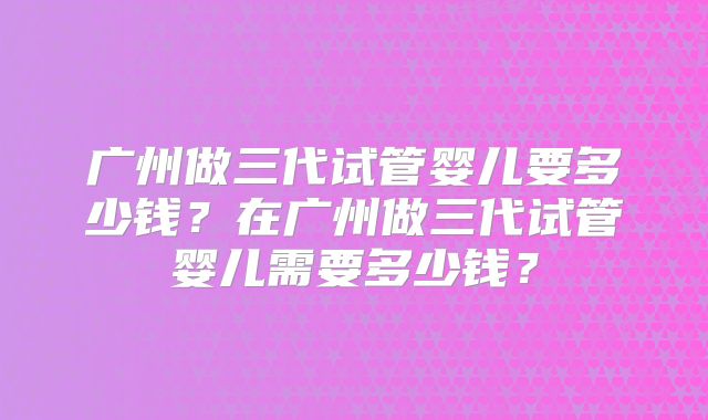 广州做三代试管婴儿要多少钱?在广州做三代试管婴儿需要多少钱?