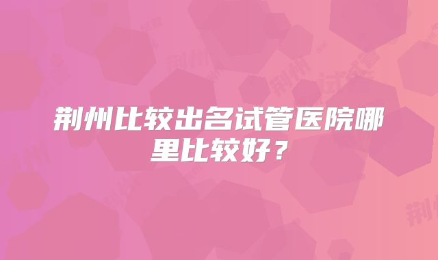 荆州比较出名试管医院哪里比较好？