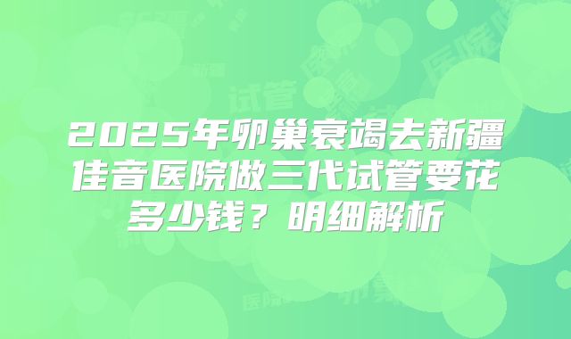 2025年卵巢衰竭去新疆佳音医院做三代试管要花多少钱？明细解析