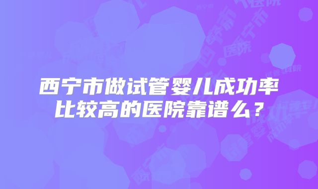 西宁市做试管婴儿成功率比较高的医院靠谱么？