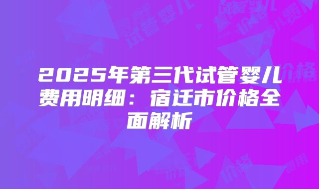 2025年第三代试管婴儿费用明细:宿迁市价格全面解析