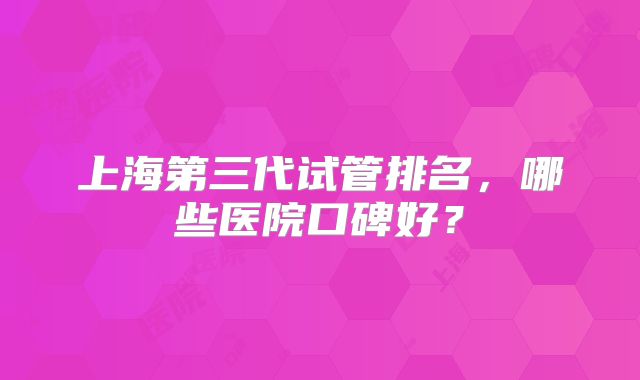 上海第三代试管排名，哪些医院口碑好？
