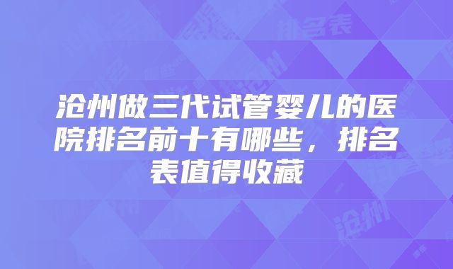 沧州做三代试管婴儿的医院排名前十有哪些，排名表值得收藏