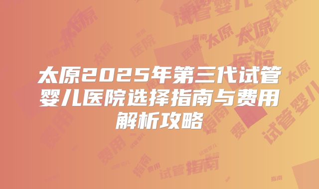 太原2025年第三代试管婴儿医院选择指南与费用解析攻略