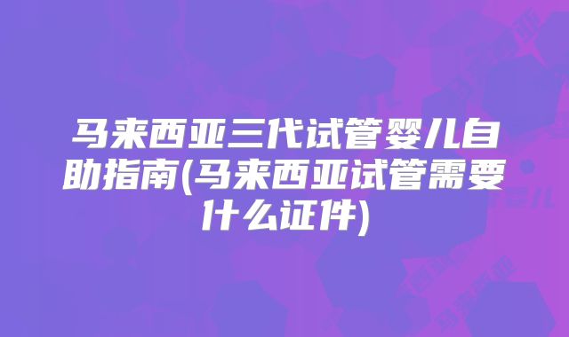 马来西亚三代试管婴儿自助指南(马来西亚试管需要什么证件)