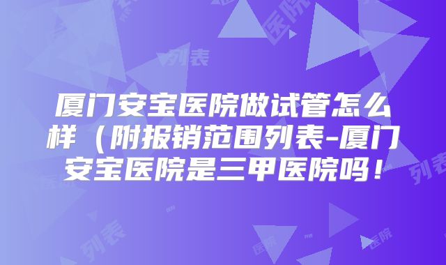 厦门安宝医院做试管怎么样（附报销范围列表-厦门安宝医院是三甲医院吗！