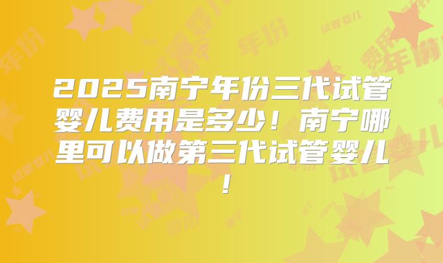 2025南宁年份三代试管婴儿费用是多少!南宁哪里可以做第三代试管婴儿!