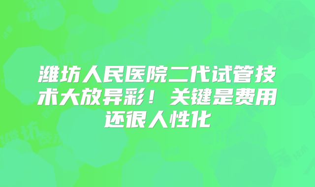 潍坊人民医院二代试管技术大放异彩！关键是费用还很人性化