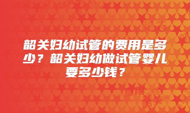 韶关妇幼试管的费用是多少?韶关妇幼做试管婴儿要多少钱?