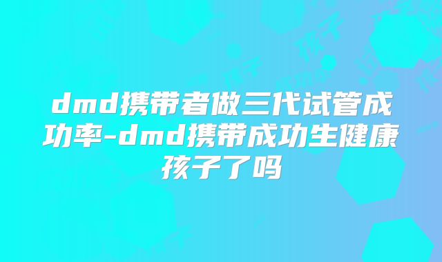dmd携带者做三代试管成功率-dmd携带成功生健康孩子了吗