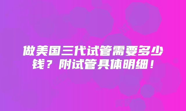 做美国三代试管需要多少钱?附试管具体明细!