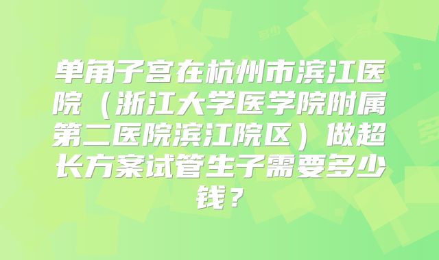 单角子宫在杭州市滨江医院(浙江大学医学院附属第二医院滨江院区)做超长方案试管生子需要多少钱?