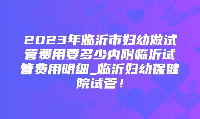 2023年临沂市妇幼做试管费用要多少内附临沂试管费用明细_临沂妇幼保健院试管！