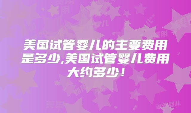 美国试管婴儿的主要费用是多少,美国试管婴儿费用大约多少！