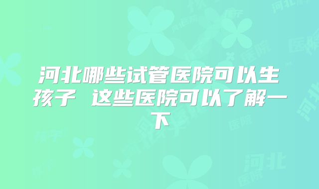 河北哪些试管医院可以生孩子 这些医院可以了解一下