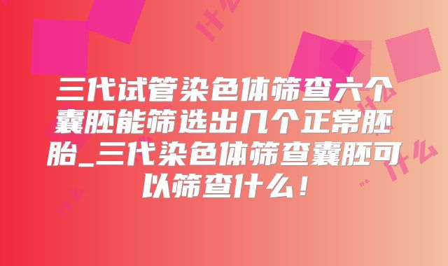 三代试管染色体筛查六个囊胚能筛选出几个正常胚胎_三代染色体筛查囊胚可以筛查什么!