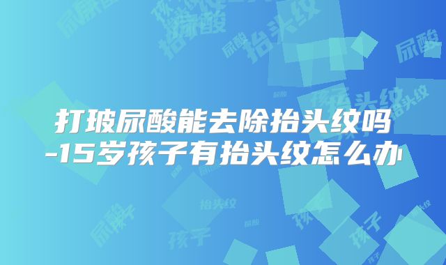 打玻尿酸能去除抬头纹吗-15岁孩子有抬头纹怎么办