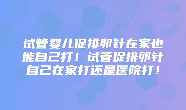 试管婴儿促排卵针在家也能自己打！试管促排卵针自己在家打还是医院打！