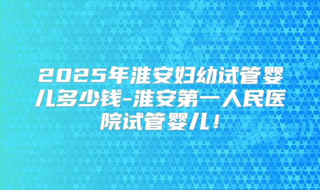 2025年淮安妇幼试管婴儿多少钱-淮安第一人民医院试管婴儿!