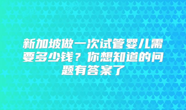 新加坡做一次试管婴儿需要多少钱？你想知道的问题有答案了