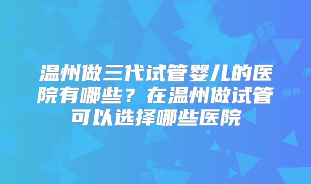 温州做三代试管婴儿的医院有哪些?在温州做试管可以选择哪些医院