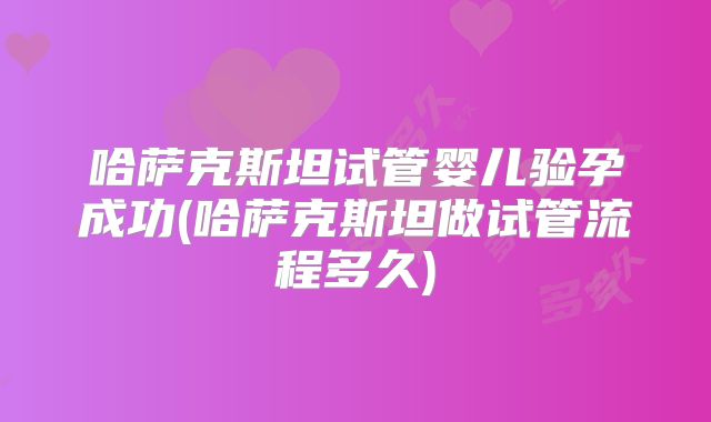 哈萨克斯坦试管婴儿验孕成功(哈萨克斯坦做试管流程多久)