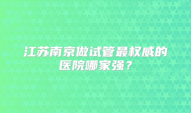 江苏南京做试管最权威的医院哪家强？