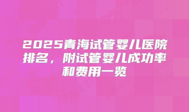 2025青海试管婴儿医院排名，附试管婴儿成功率和费用一览
