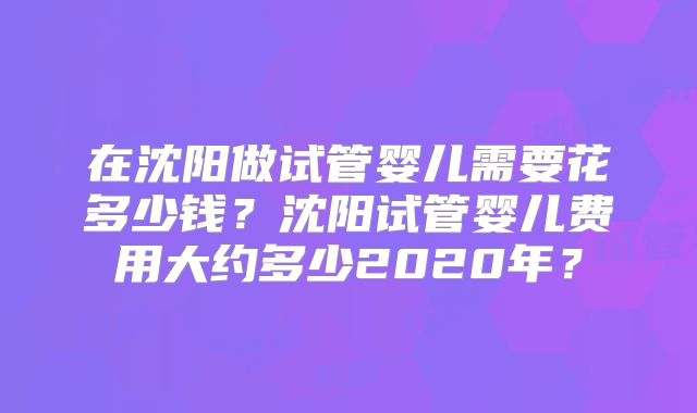 在沈阳做试管婴儿需要花多少钱？沈阳试管婴儿费用大约多少2020年？