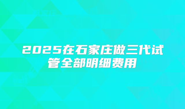 2025在石家庄做三代试管全部明细费用