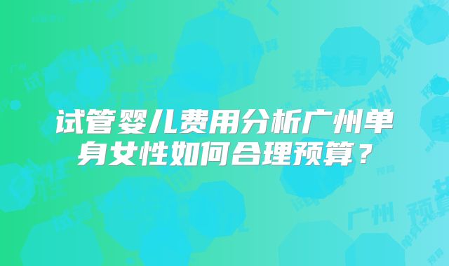 试管婴儿费用分析广州单身女性如何合理预算？