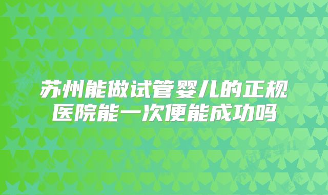 苏州能做试管婴儿的正规医院能一次便能成功吗