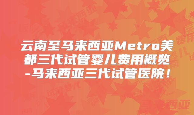 云南至马来西亚Metro美都三代试管婴儿费用概览-马来西亚三代试管医院!