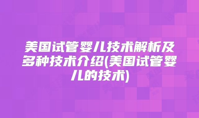 美国试管婴儿技术解析及多种技术介绍(美国试管婴儿的技术)