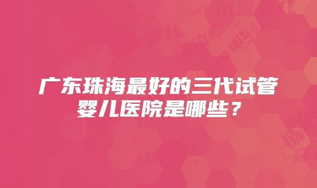 广东珠海最好的三代试管婴儿医院是哪些？