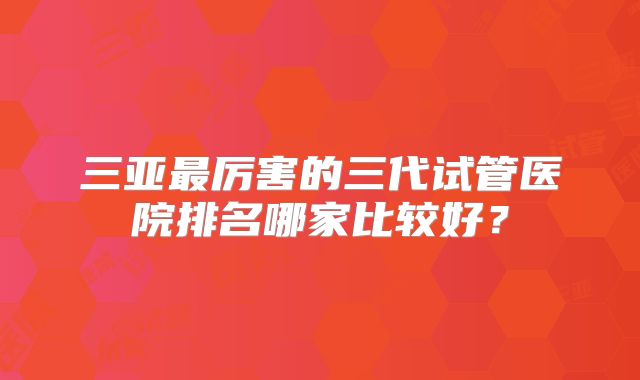 三亚最厉害的三代试管医院排名哪家比较好?
